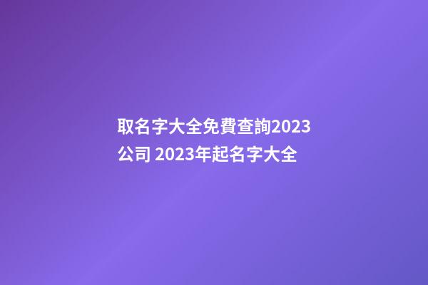取名字大全免費查詢2023公司 2023年起名字大全-第1張-公司起名-玄機派